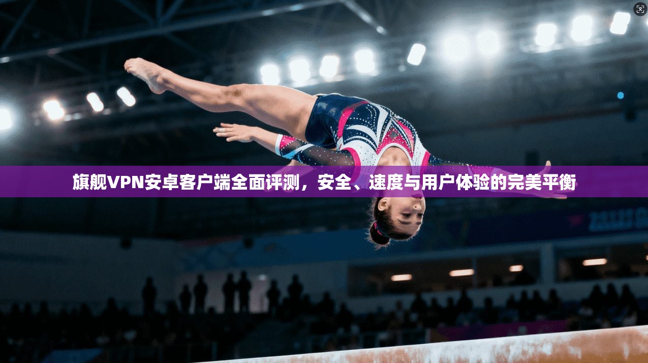 旗舰VPN安卓客户端全面评测，安全、速度与用户体验的完美平衡