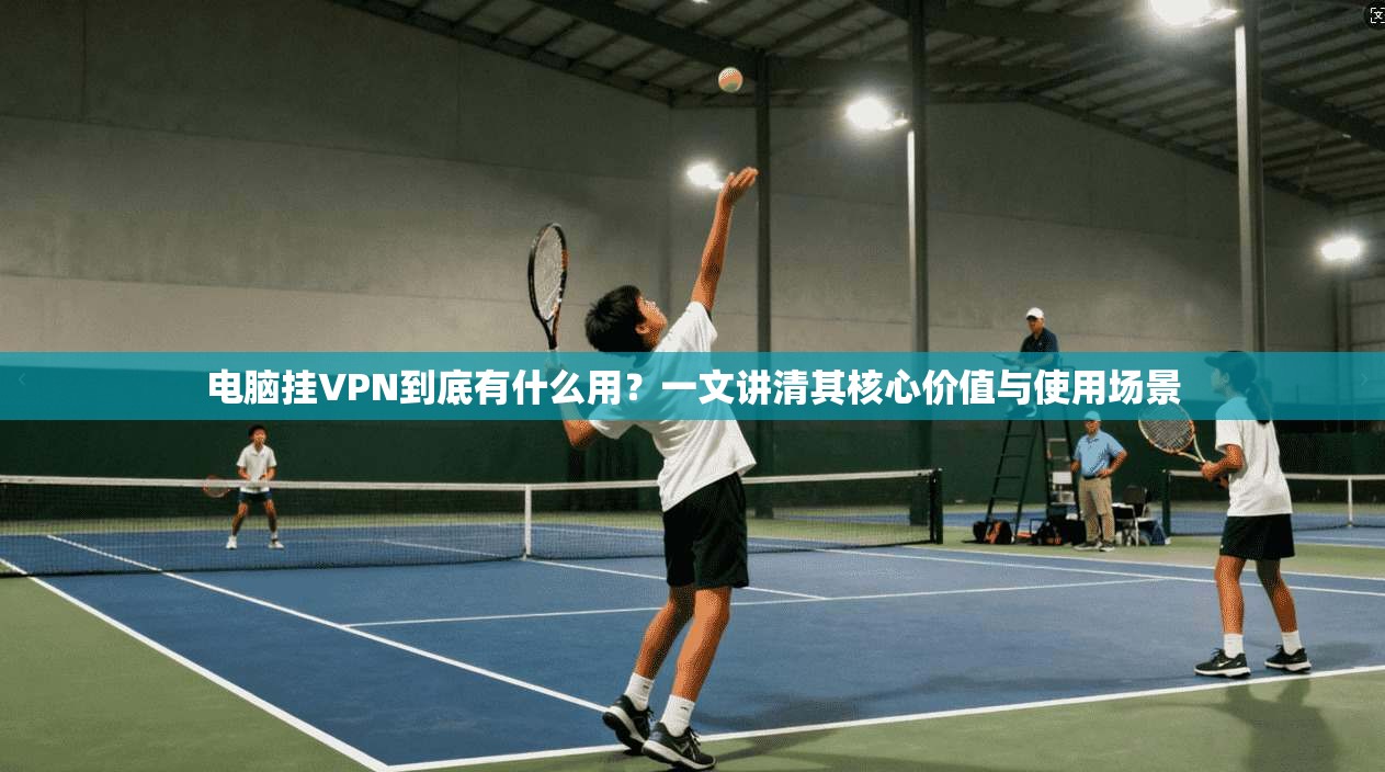电脑挂VPN到底有什么用？一文讲清其核心价值与使用场景