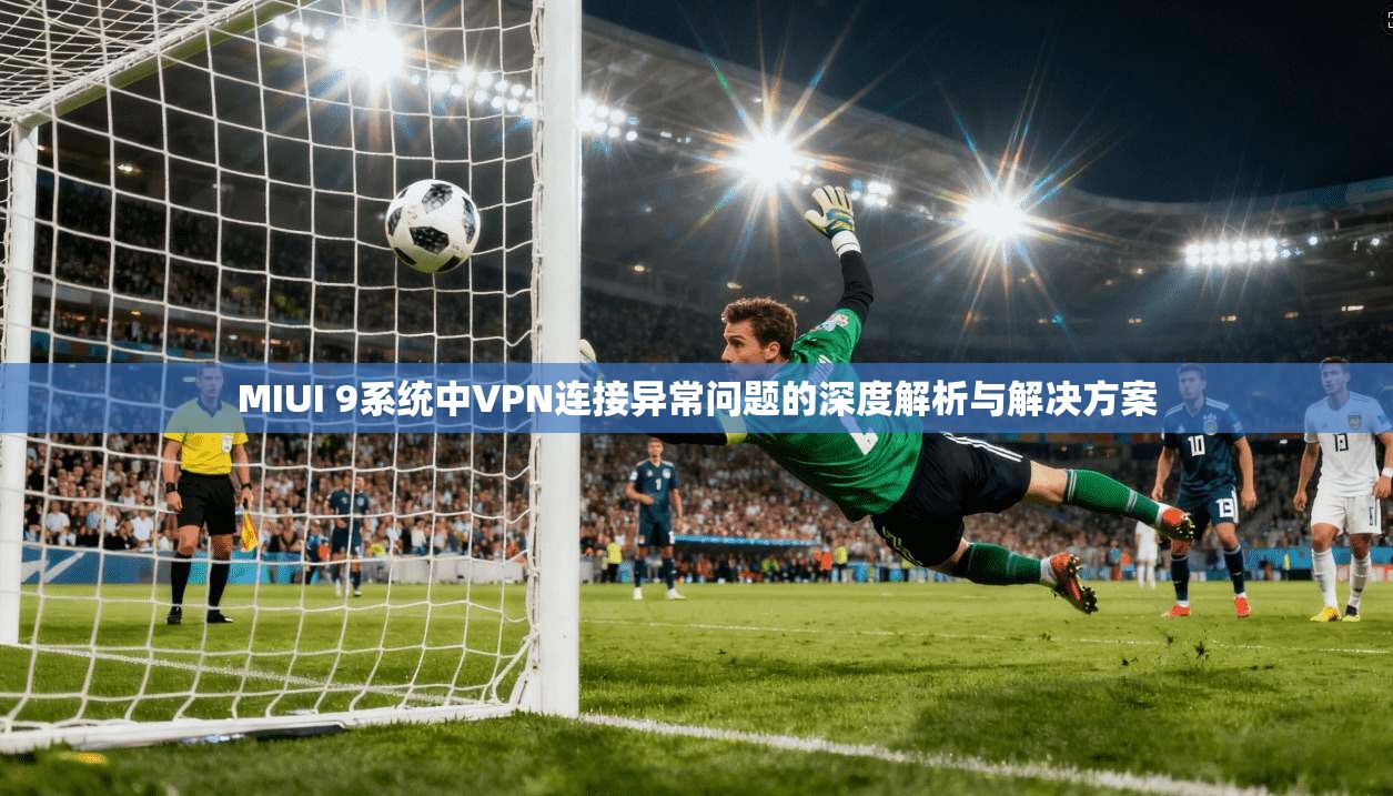 MIUI 9系统中VPN连接异常问题的深度解析与解决方案