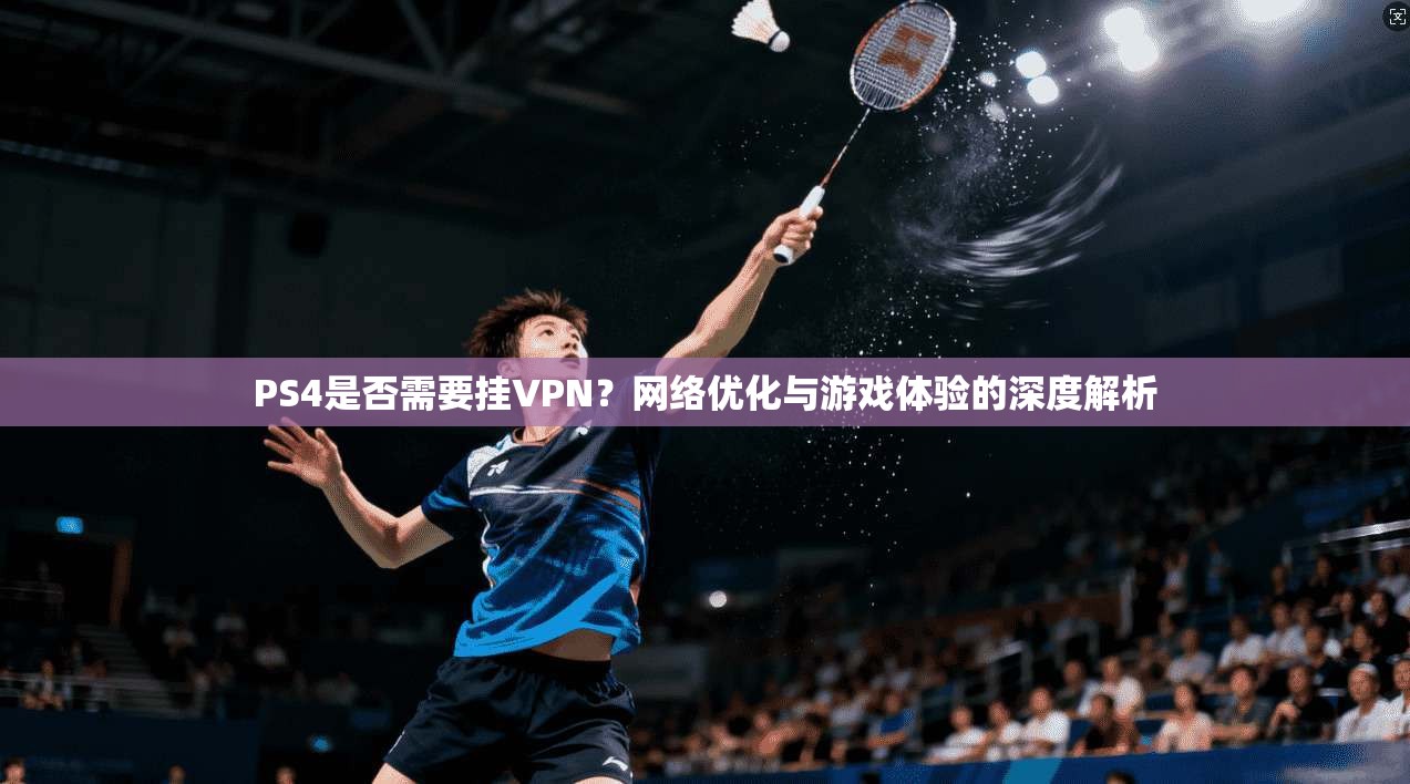 PS4是否需要挂VPN?网络优化与游戏体验的深度解析