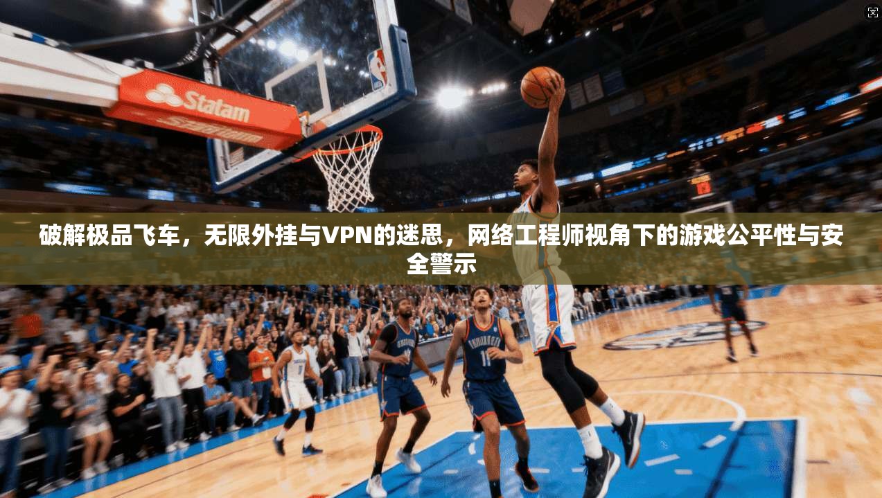 破解极品飞车,无限外挂与VPN的迷思,网络工程师视角下的游戏公平性与安全警示