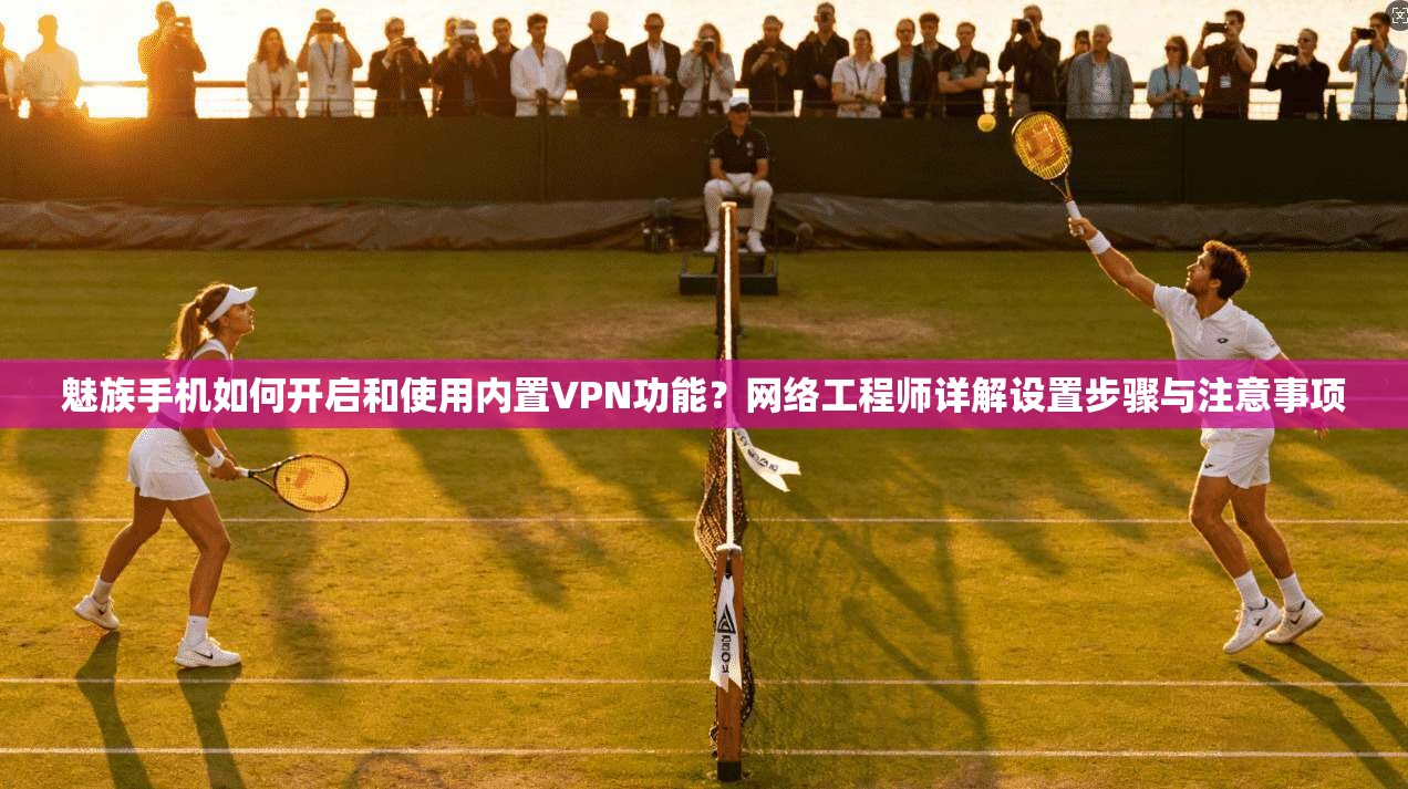 魅族手机如何开启和使用内置VPN功能?网络工程师详解设置步骤与注意事项