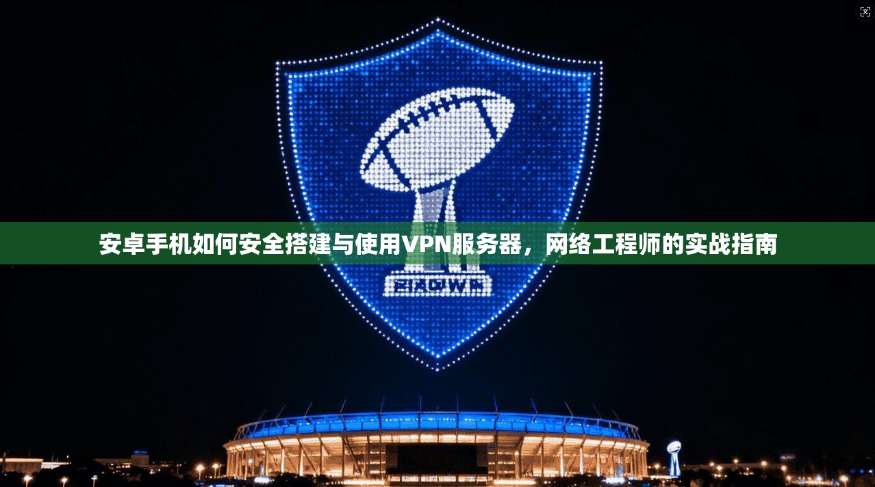 安卓手机如何安全搭建与使用VPN服务器,网络工程师的实战指南