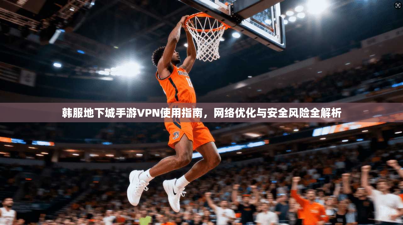 韩服地下城手游VPN使用指南，网络优化与安全风险全解析