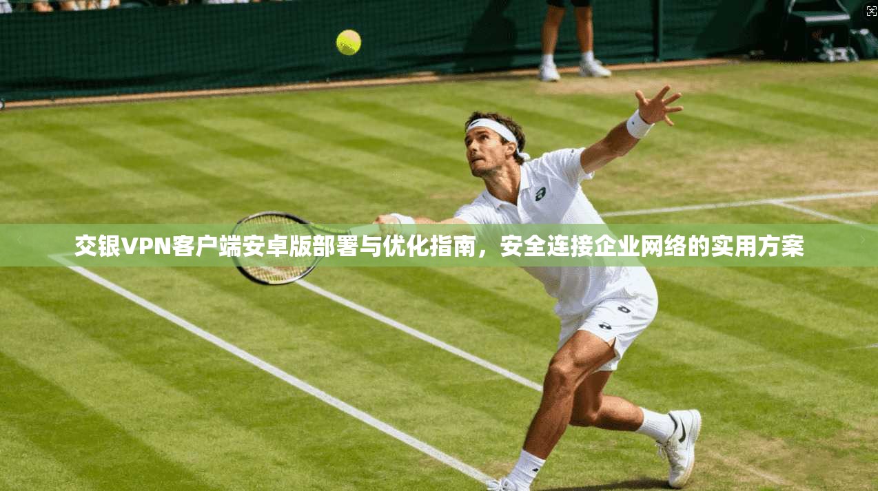 交银VPN客户端安卓版部署与优化指南,安全连接企业网络的实用方案