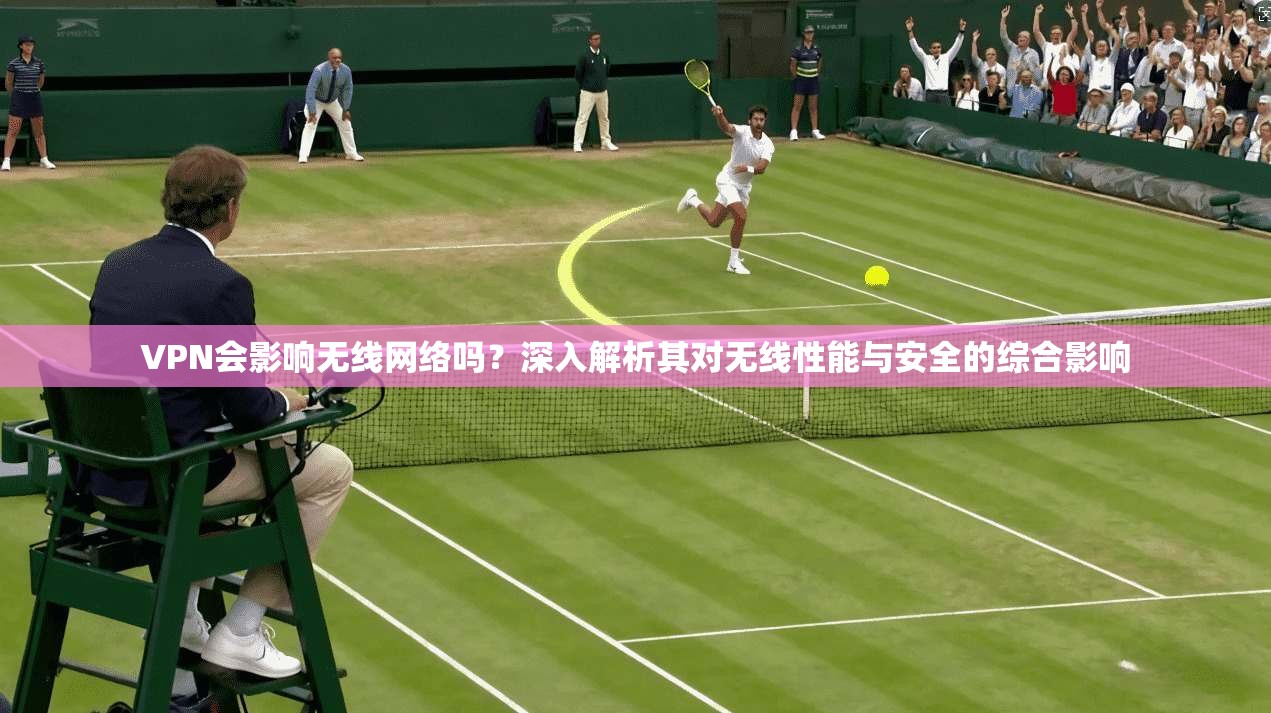 VPN会影响无线网络吗？深入解析其对无线性能与安全的综合影响