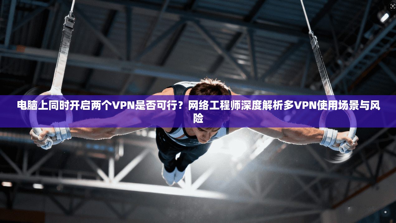 电脑上同时开启两个VPN是否可行?网络工程师深度解析多VPN使用场景与风险