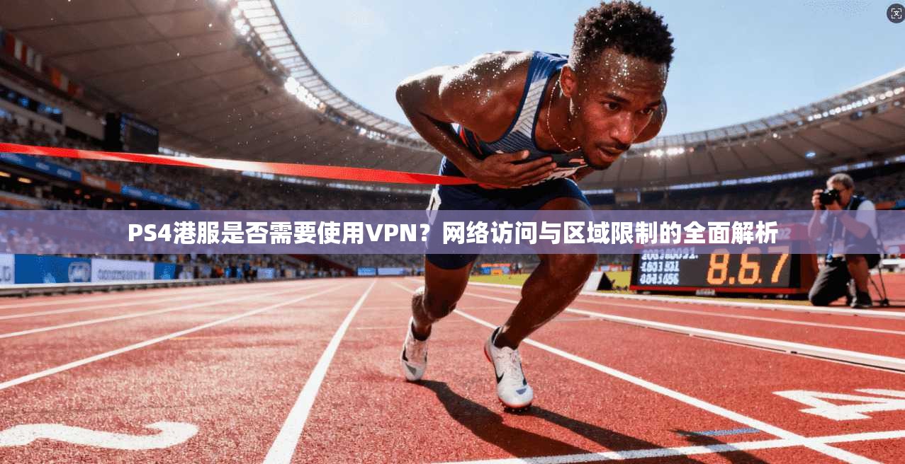 PS4港服是否需要使用VPN？网络访问与区域限制的全面解析