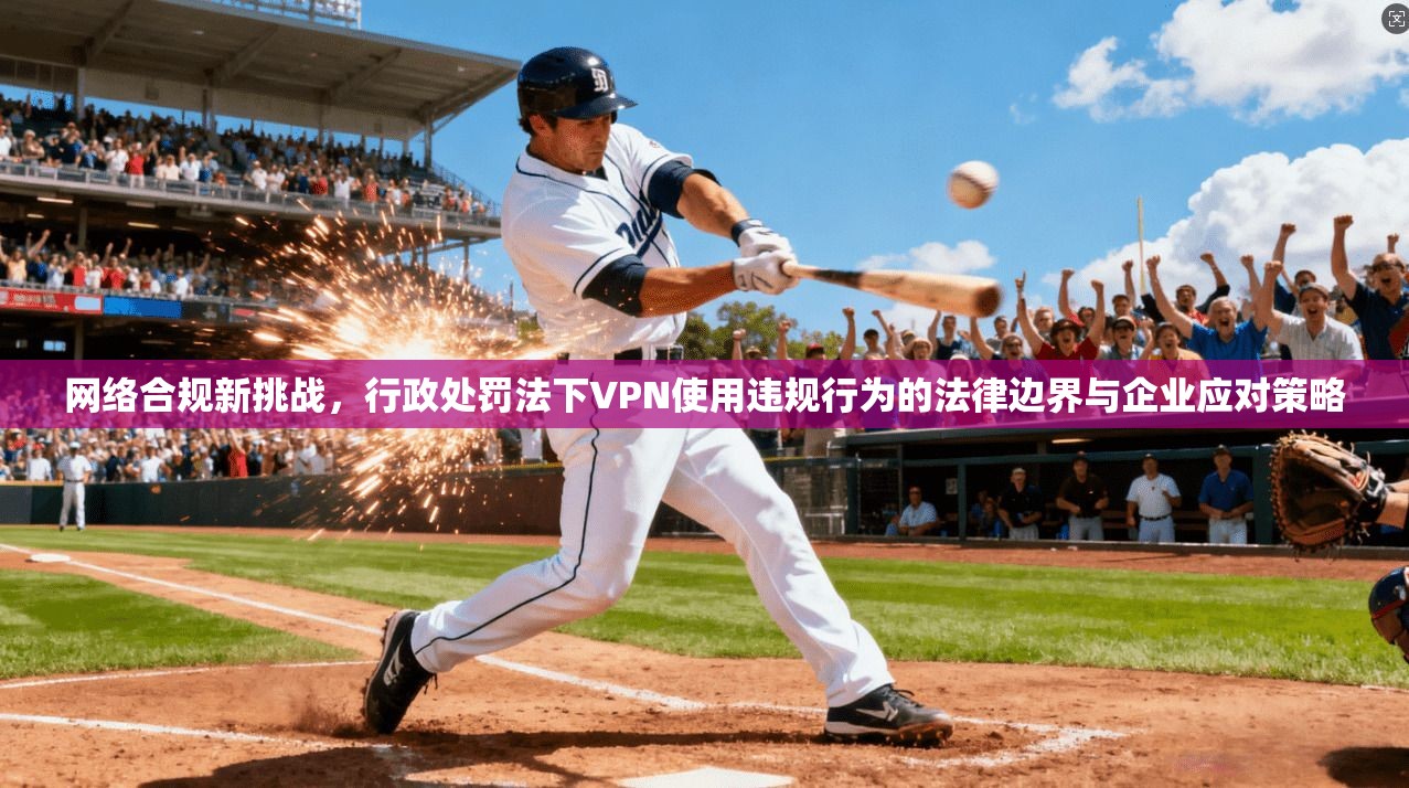 网络合规新挑战，行政处罚法下VPN使用违规行为的法律边界与企业应对策略