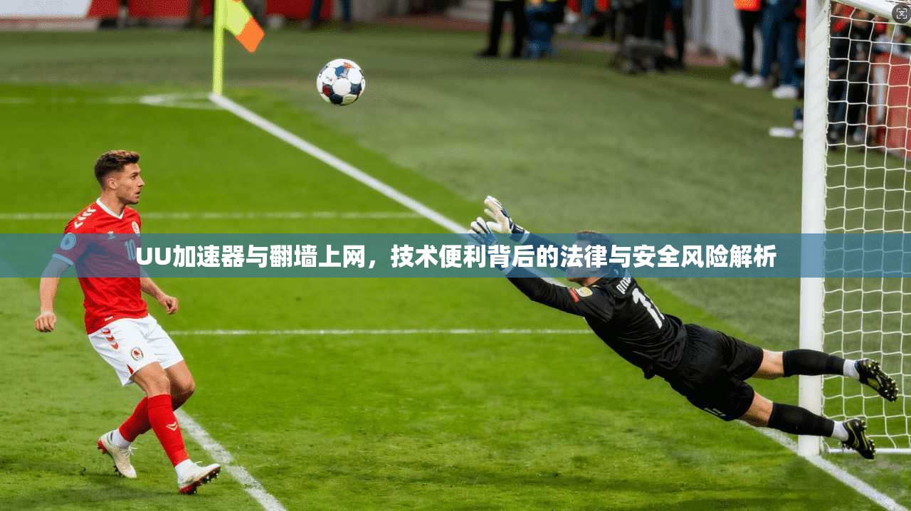 UU加速器与翻墙上网，技术便利背后的法律与安全风险解析