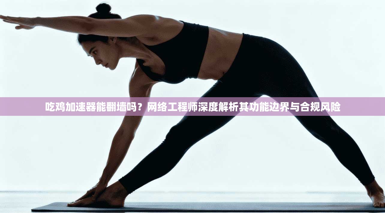吃鸡加速器能翻墙吗？网络工程师深度解析其功能边界与合规风险