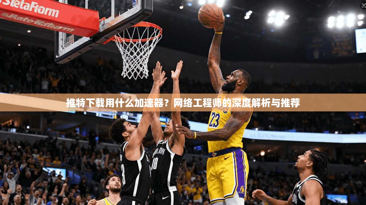 推特下载用什么加速器？网络工程师的深度解析与推荐