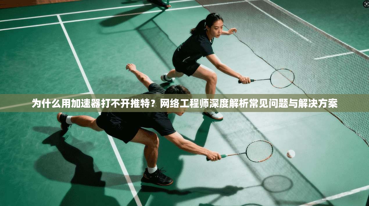 为什么用加速器打不开推特?网络工程师深度解析常见问题与解决方案