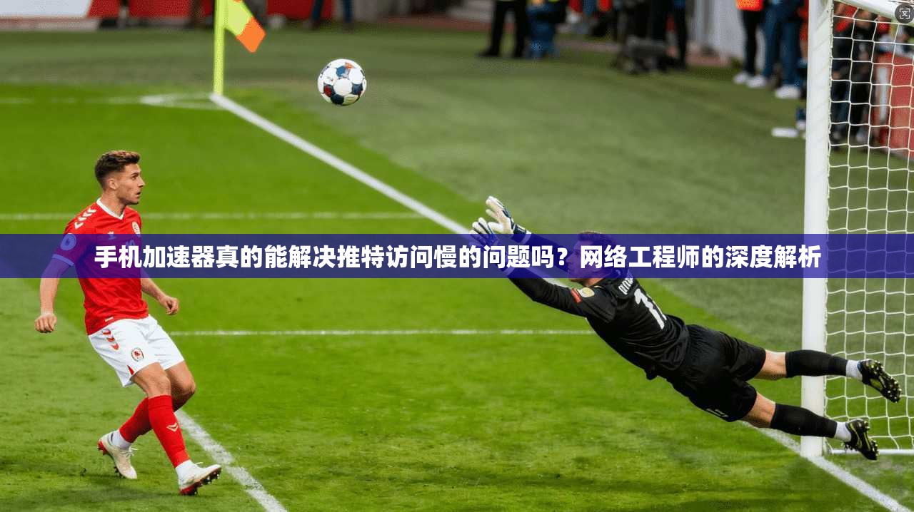 手机加速器真的能解决推特访问慢的问题吗？网络工程师的深度解析