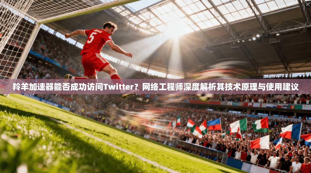 羚羊加速器能否成功访问Twitter？网络工程师深度解析其技术原理与使用建议