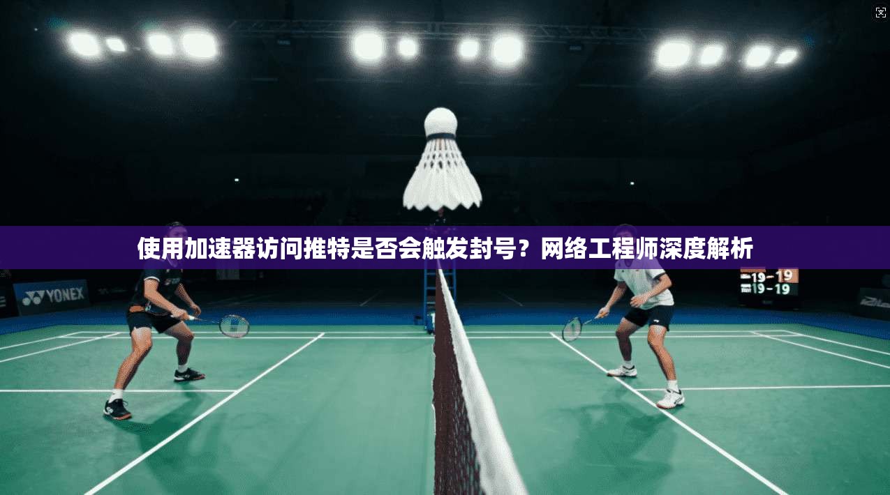 使用加速器访问推特是否会触发封号？网络工程师深度解析