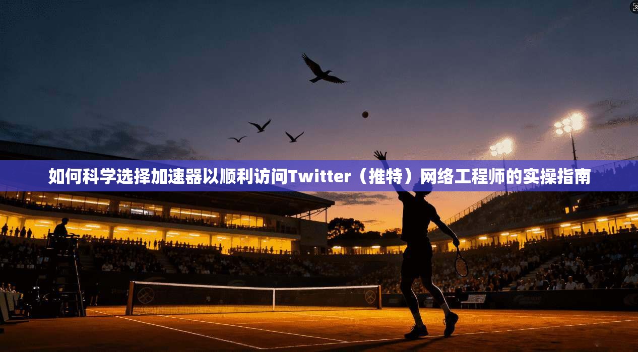 如何科学选择加速器以顺利访问Twitter(推特)网络工程师的实操指南