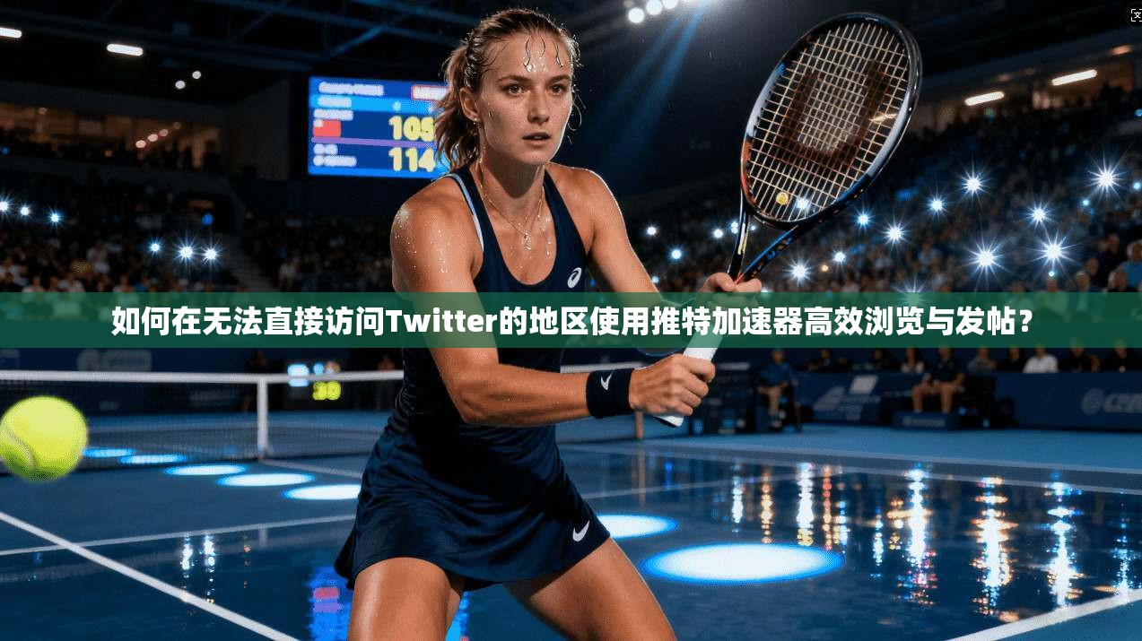 如何在无法直接访问Twitter的地区使用推特加速器高效浏览与发帖?