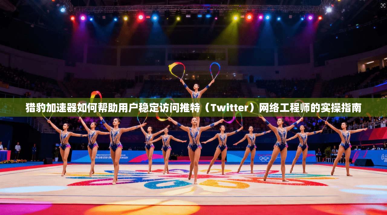 猎豹加速器如何帮助用户稳定访问推特（Twitter）网络工程师的实操指南