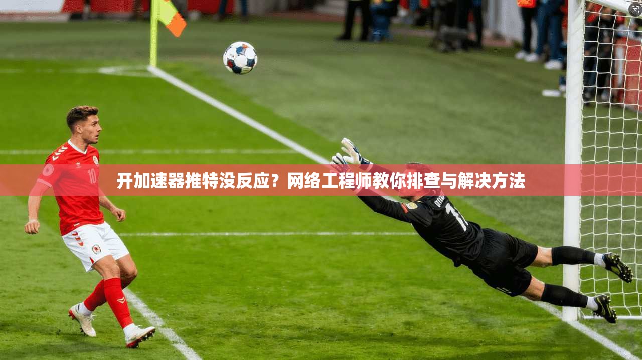 开加速器推特没反应?网络工程师教你排查与解决方法