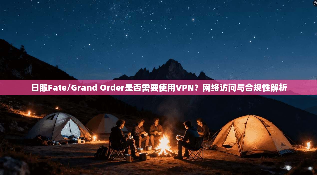 日服Fate/Grand Order是否需要使用VPN？网络访问与合规性解析