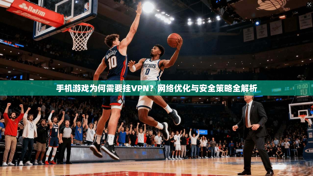 手机游戏为何需要挂VPN？网络优化与安全策略全解析