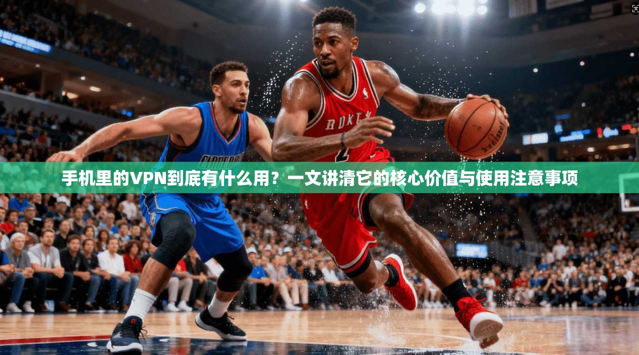手机里的VPN到底有什么用?一文讲清它的核心价值与使用注意事项