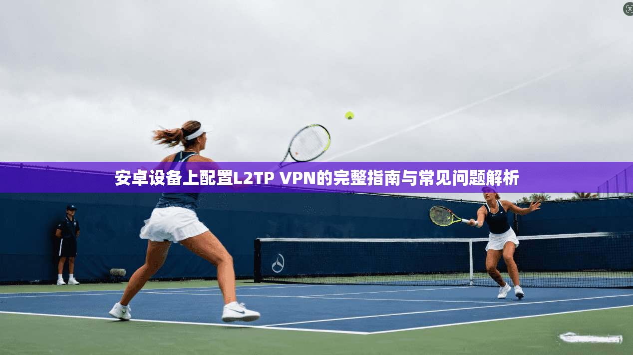 安卓设备上配置L2TP VPN的完整指南与常见问题解析