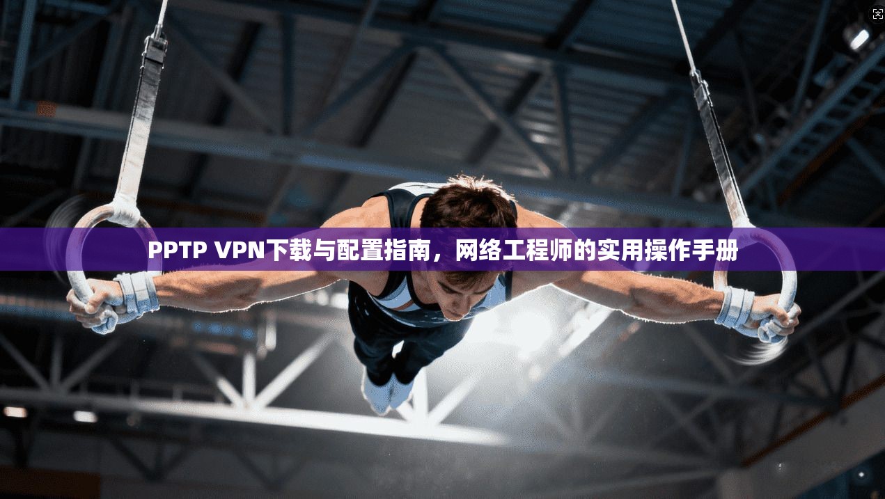 PPTP VPN下载与配置指南，网络工程师的实用操作手册