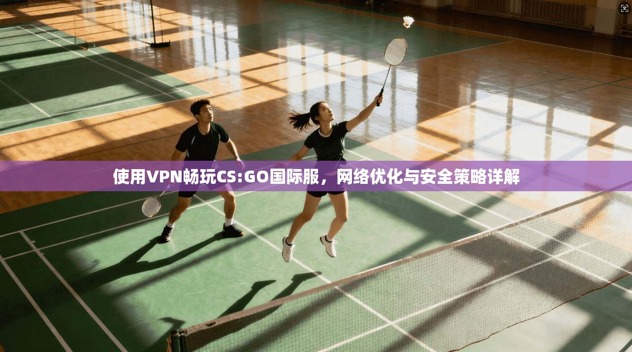 使用VPN畅玩CS:GO国际服，网络优化与安全策略详解