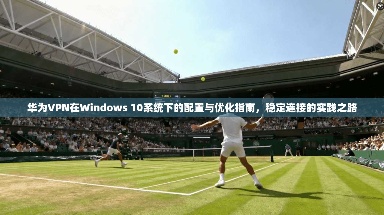 华为VPN在Windows 10系统下的配置与优化指南，稳定连接的实践之路