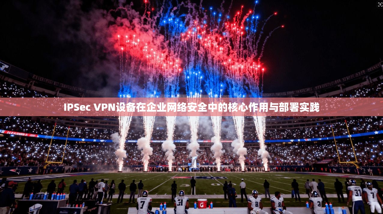 IPSec VPN设备在企业网络安全中的核心作用与部署实践