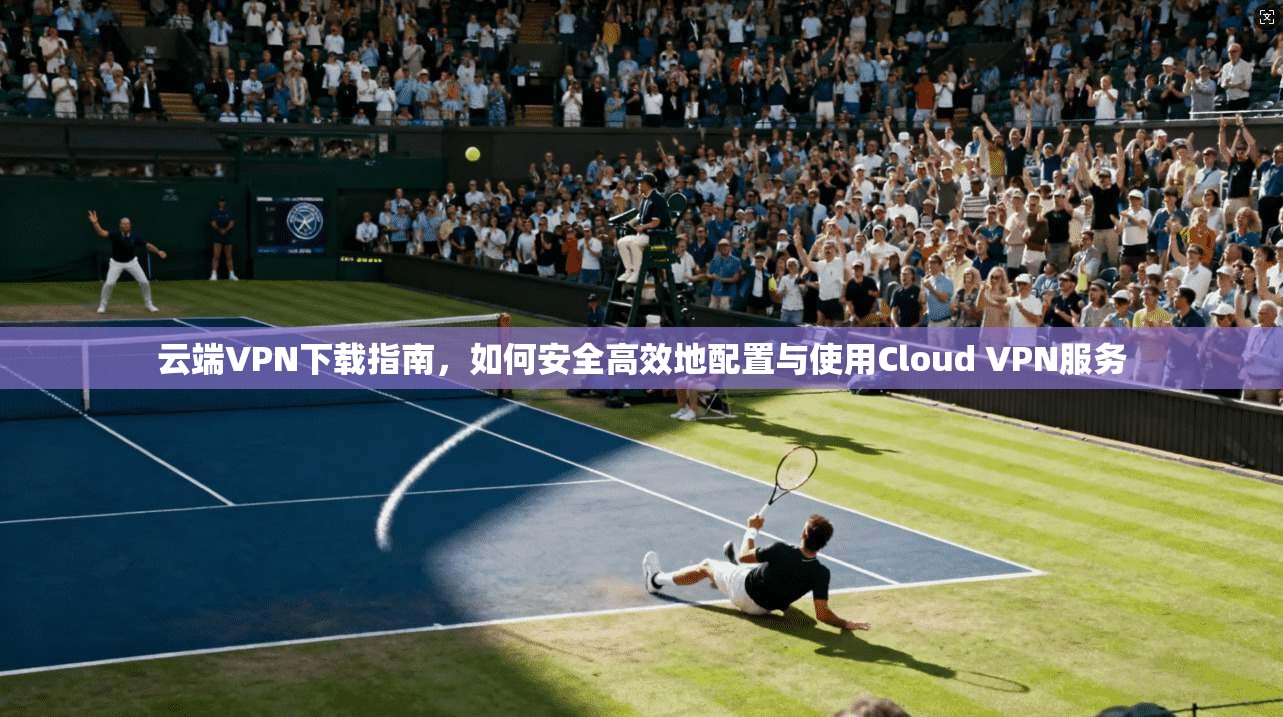 云端VPN下载指南，如何安全高效地配置与使用Cloud VPN服务