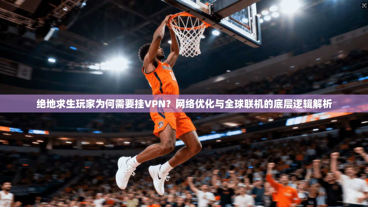 绝地求生玩家为何需要挂VPN?网络优化与全球联机的底层逻辑解析