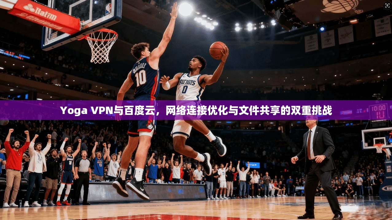 Yoga VPN与百度云，网络连接优化与文件共享的双重挑战