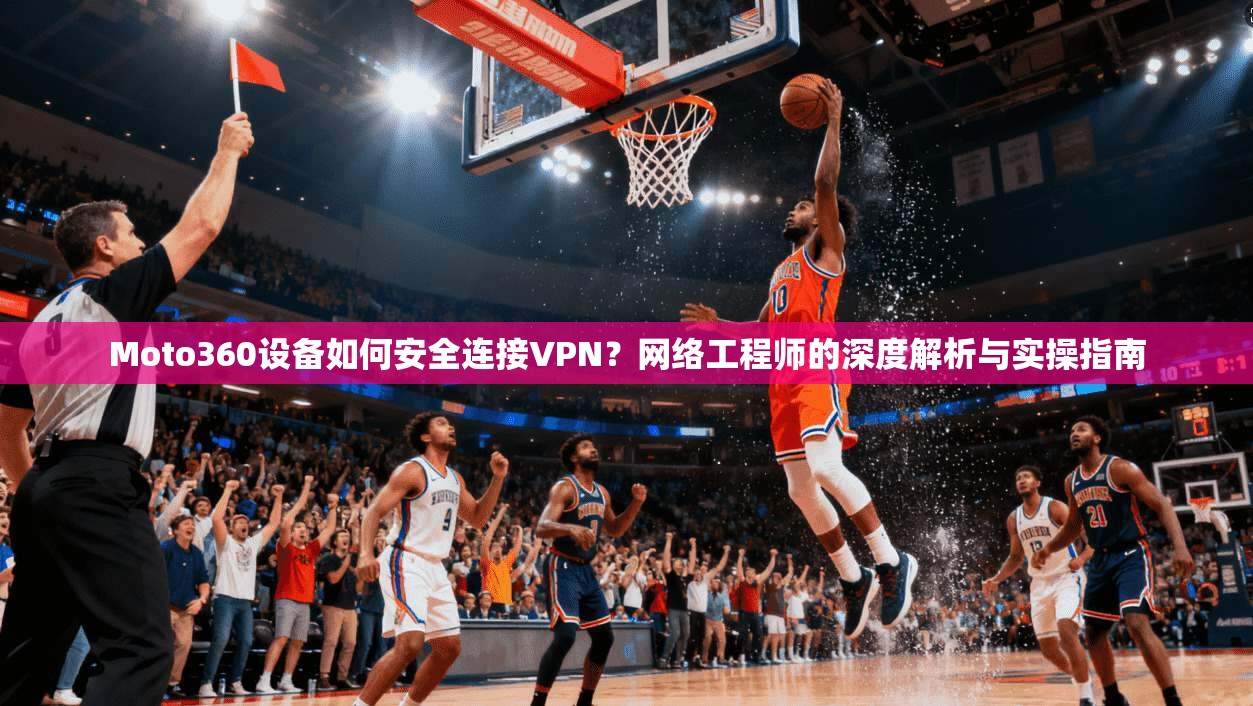 Moto360设备如何安全连接VPN?网络工程师的深度解析与实操指南