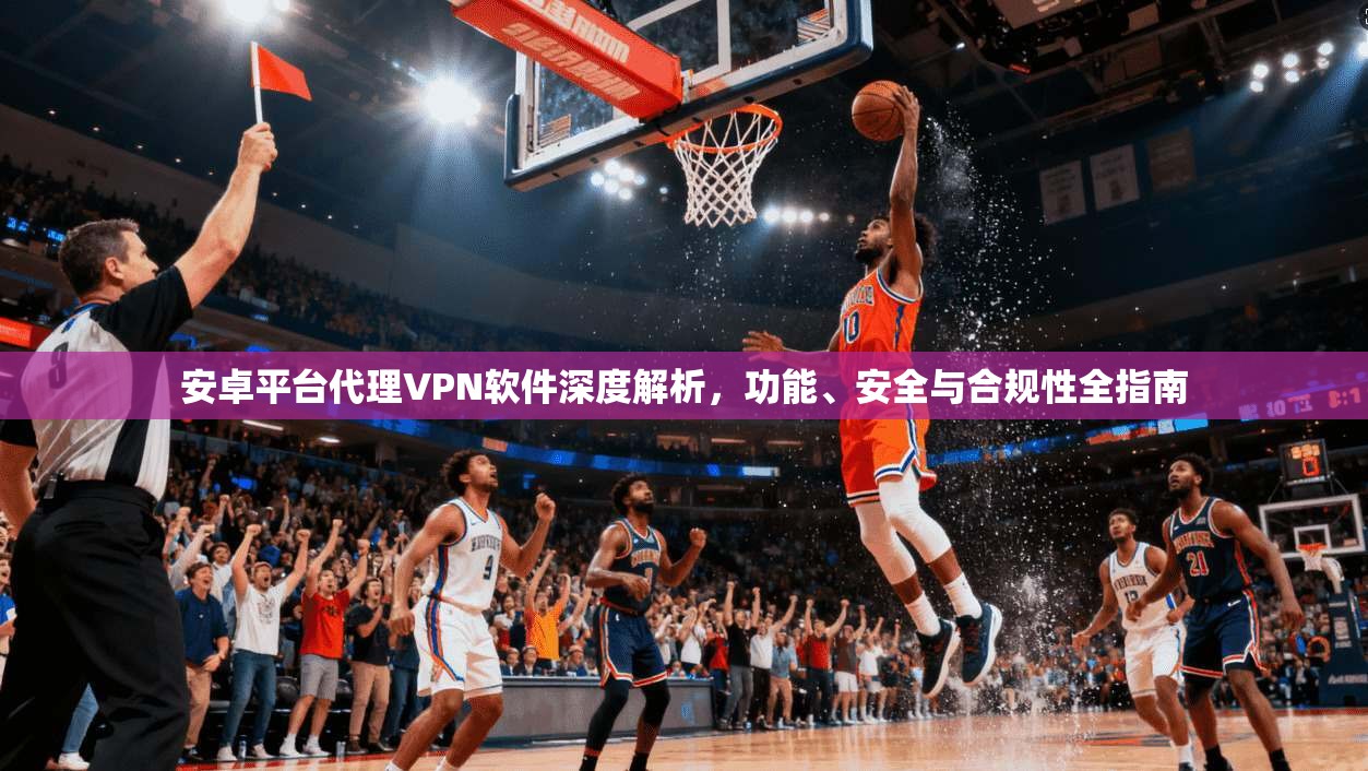 安卓平台代理VPN软件深度解析，功能、安全与合规性全指南