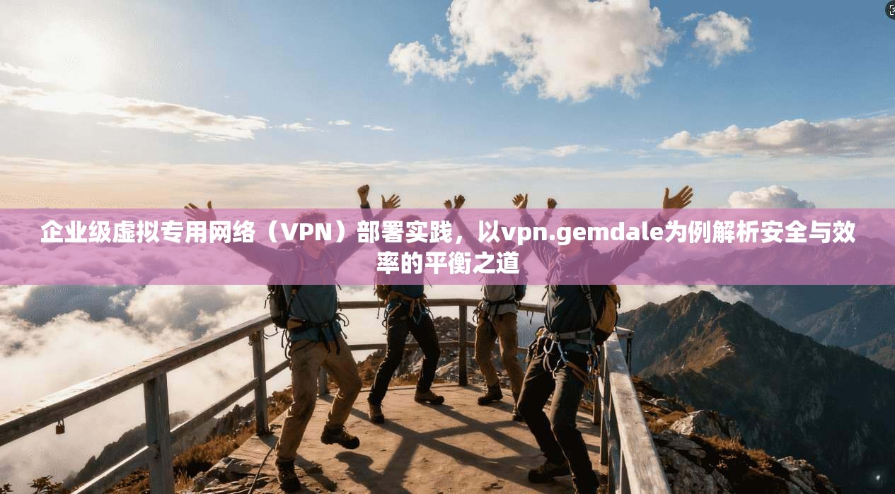 企业级虚拟专用网络(VPN)部署实践,以vpn.gemdale为例解析安全与效率的平衡之道